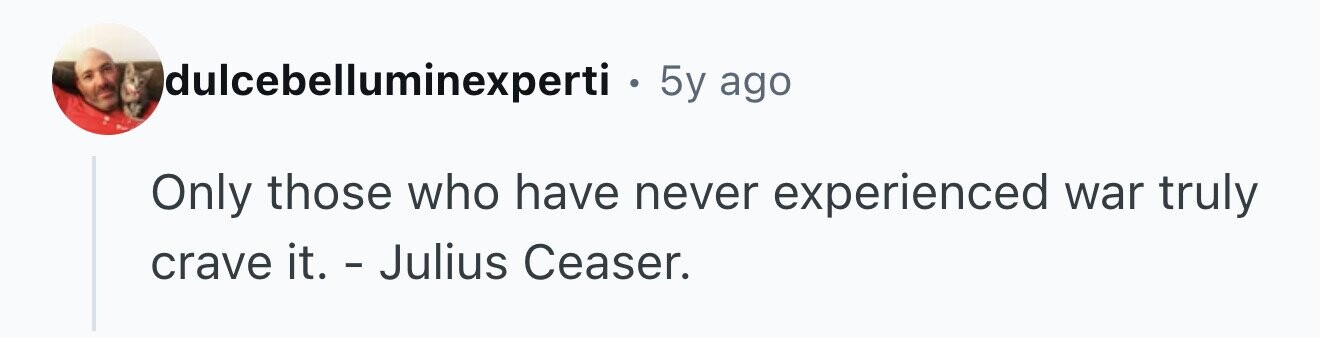 Idulcebelluminexperti . 5y ago Only those who have never experienced war truly crave it. - Julius Ceaser.