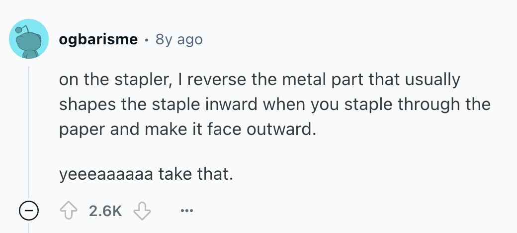 ogbarisme 8y ago on the stapler, I reverse the metal part that usually shapes the staple inward when you staple through the paper and make it face outward. yeeeaaaaaa take that. - 2.6K ... 