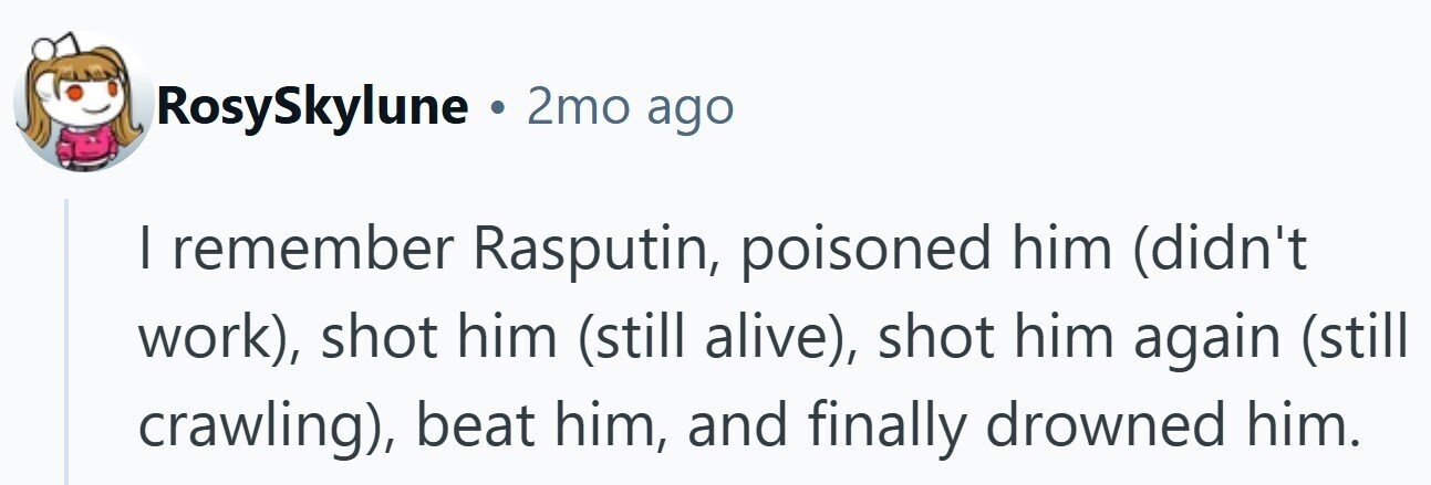 RosySkylune . 2mo ago I remember Rasputin, poisoned him (didn't work), shot him (still alive), shot him again (still crawling), beat him, and finally drowned him.