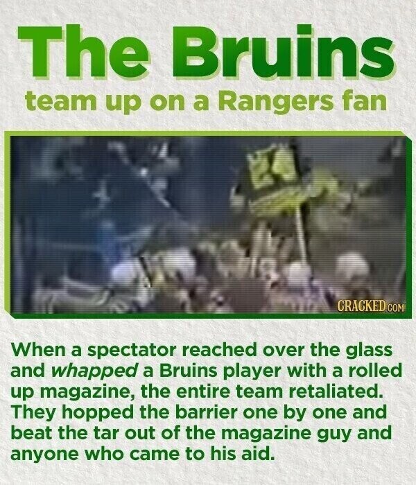 The Bruins team up on a Rangers fan CRACKED.COM When a spectator reached over the glass and whapped a Bruins player with a rolled up magazine, the entire team retaliated. They hopped the barrier one by one and beat the tar out of the magazine guy and anyone who came to his aid.
