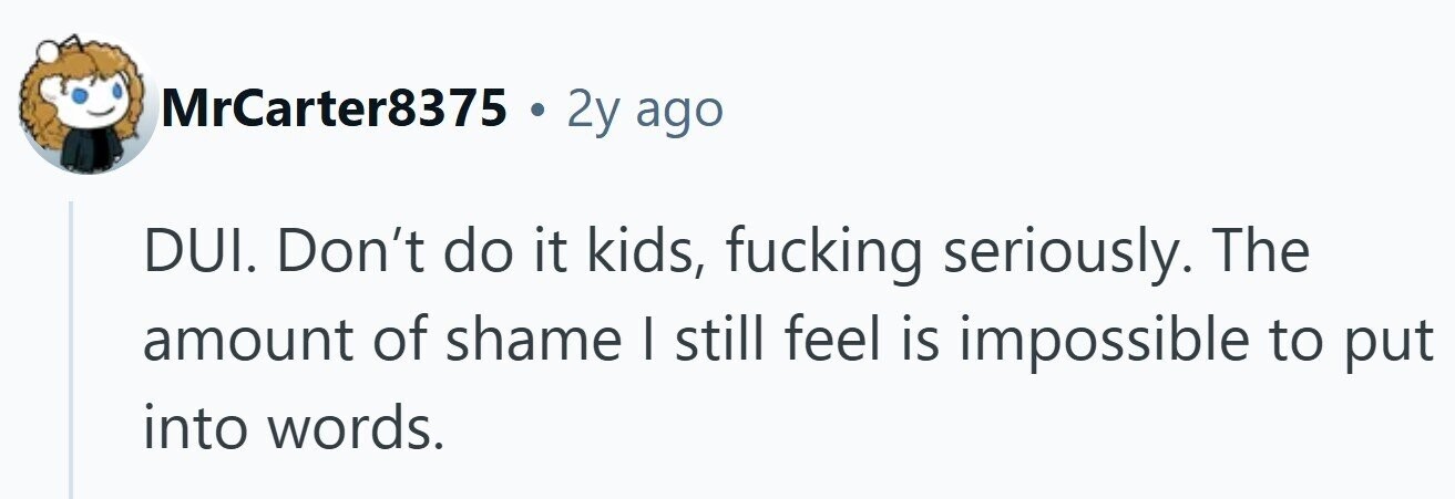 MrCarter8375 . 2y ago DUI. Don't do it kids, fucking seriously. The amount of shame I still feel is impossible to put into words.