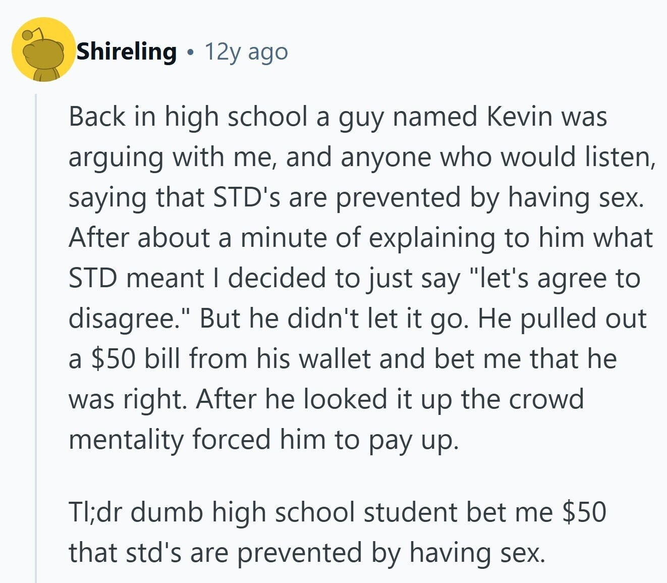 Shireling 1 12y ago Back in high school a guy named Kevin was arguing with me, and anyone who would listen, saying that STD's are prevented by having sex. After about a minute of explaining to him what STD meant I decided to just say let's agree to disagree. But he didn't let it go. Не pulled out a $50 bill from his wallet and bet me that he was right. After he looked it up the crowd mentality forced him to pay up. TI;dr dumb high school student bet me $50 that std's are prevented by having sex. 