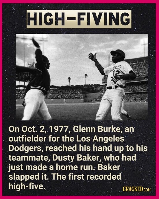 HIGH-FIVING 76 open 12 On Oct. 2, 1977, Glenn Burke, an outfielder for the Los Angeles Dodgers, reached his hand up to his teammate, Dusty Baker, who had just made a home run. Baker slapped it. The first recorded high-five. CRACKED.COM