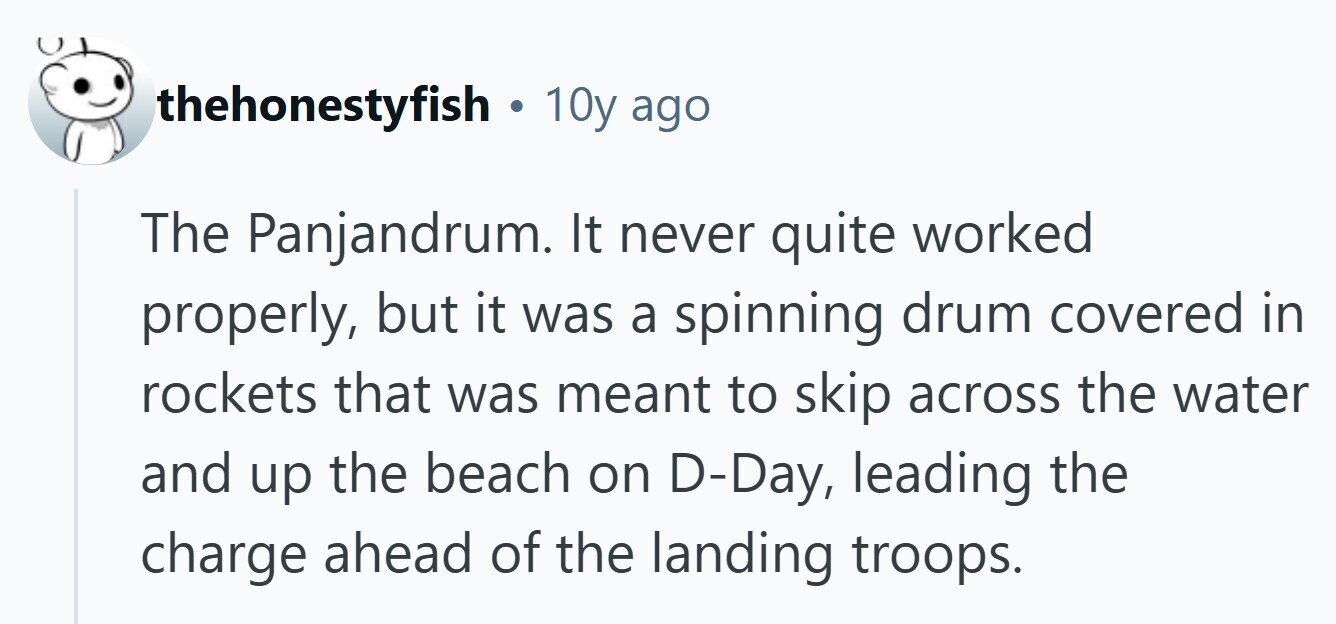 thehonestyfish . 10y ago The Panjandrum. It never quite worked properly, but it was a spinning drum covered in rockets that was meant to skip across the water and up the beach on D-Day, leading the charge ahead of the landing troops. 