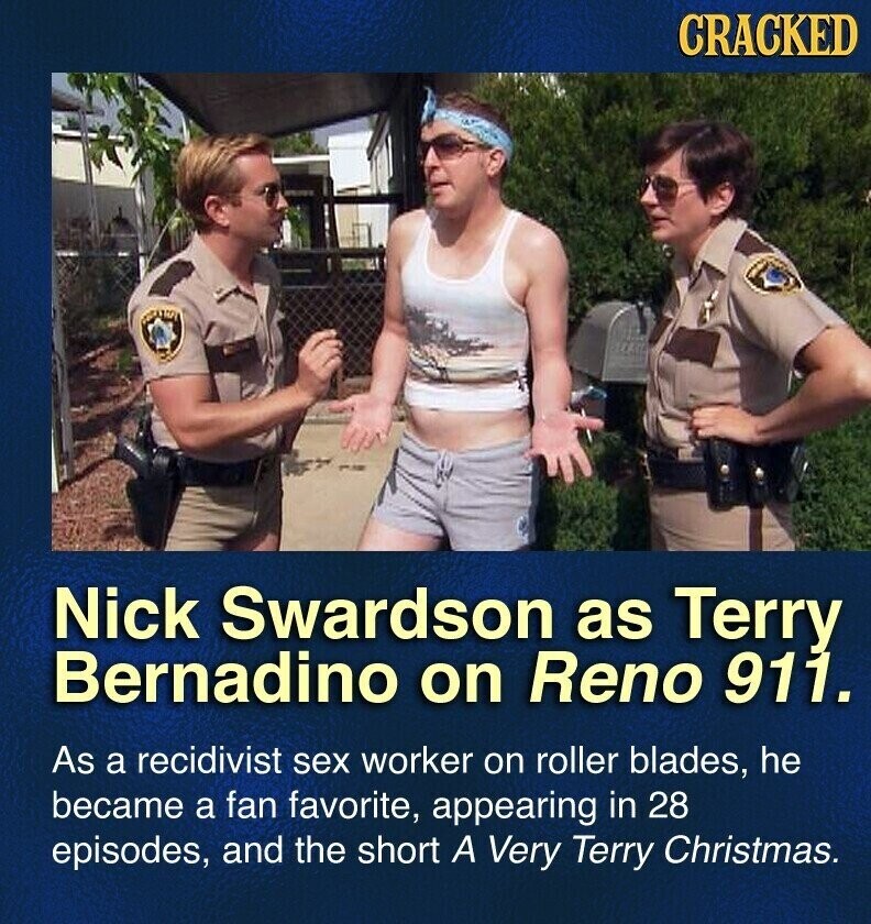 CRACKED Nick Swardson as Terry Bernadino on Reno 911. As a recidivist sex worker on roller blades, he became a fan favorite, appearing in 28 episodes, and the short A Very Terry Christmas.
