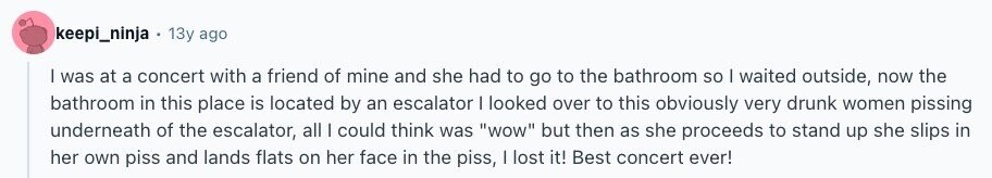 keepi_ninja 13y ago I was at a concert with a friend of mine and she had to go to the bathroom so I waited outside, now the bathroom in this place is located by an escalator I looked over to this obviously very drunk women pissing underneath of the escalator, all | could think was wow but then as she proceeds to stand up she slips in her own piss and lands flats on her face in the piss, I lost it! Best concert ever! 