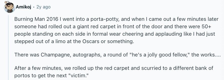 Amikoj 2y ago Burning Man 2016 I went into a porta-potty, and when I came out a few minutes later someone had rolled out a giant red carpet in front of the door and there were 50+ people standing on each side in formal wear cheering and applauding like I had just stepped out of a limo at the Oscars or something. There was Champagne, autographs, a round of he's a jolly good fellow, the works.... After a few minutes, we rolled up the red carpet and scurried to a different bank of portos to get the next victim.