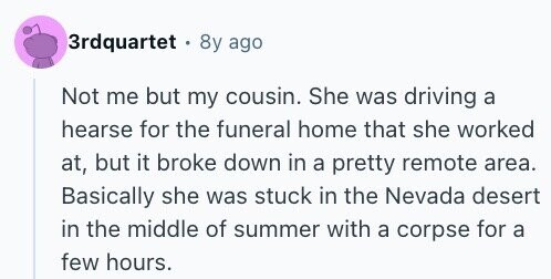 3rdquartet 8y ago Not me but my cousin. She was driving a hearse for the funeral home that she worked at, but it broke down in a pretty remote area. Basically she was stuck in the Nevada desert in the middle of summer with a corpse for a few hours.