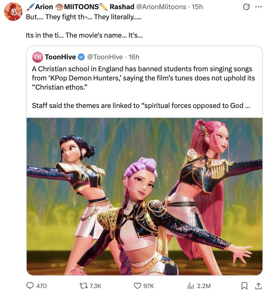 Arion MIITOONS Rashad @ArionMiitoons 15h s ... But.... They fight th-... They literally..... Its in the ti... The movie's name... It's... ToonHive TH @ToonHive 16h A Christian school in England has banned students from singing songs from 'KPор Demon Hunters,' saying the film's tunes does not uphold its Christian ethos. Staff said the themes are linked to spiritual forces opposed to God... 470 7.3K 97K del 2.2M 