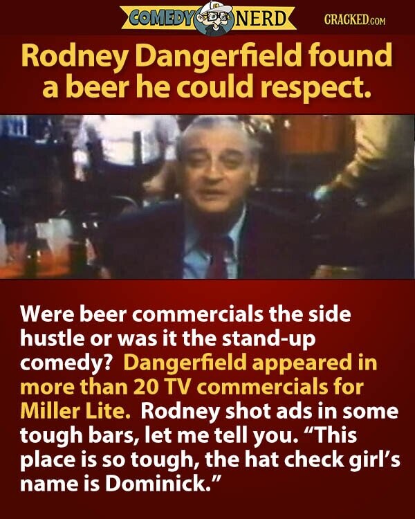 COMEDY NERD CRACKED.COM Rodney Dangerfield found a beer he could respect. Were beer commercials the side hustle or was it the stand-up comedy? Dangerfield appeared in more than 20 TV commercials for Miller Lite. Rodney shot ads in some tough bars, let me tell you. This place is so tough, the hat check girl's name is Dominick.