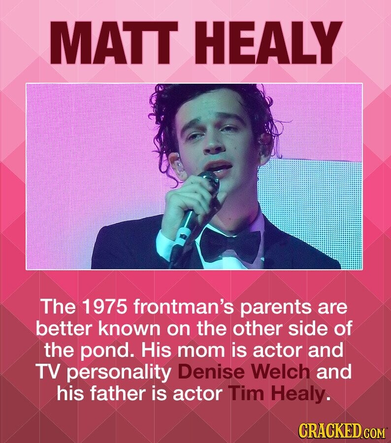 MATT HEALY The 1975 frontman's parents are better known on the other side of the pond. His mom is actor and TV personality Denise Welch and his father is actor Tim Healy. CRACKED.COM