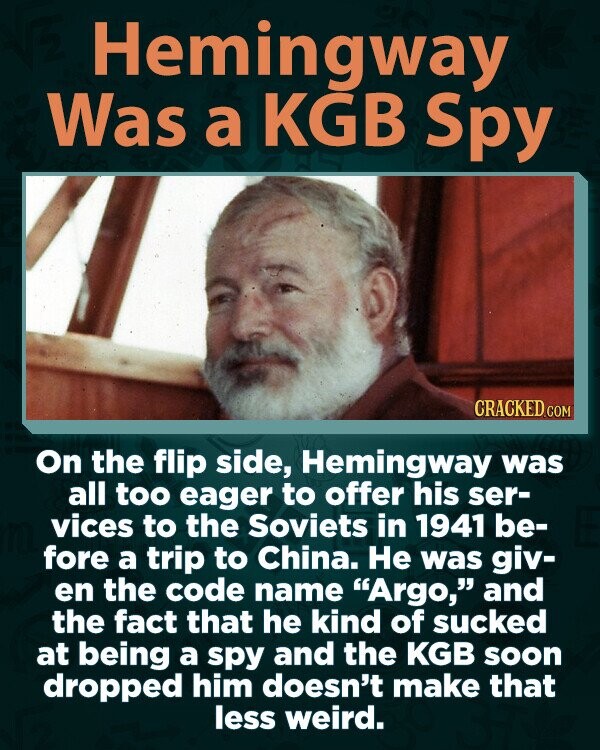 Hemingway Was a KGB Spy CRACKED.COM On the flip side, Hemingway was all too eager to offer his ser- vices to the Soviets in 1941 be- fore a trip to China. Не was giv- en the code name Argo, and the fact that he kind of sucked at being a spy and the KGB soon dropped him doesn't make that less weird.