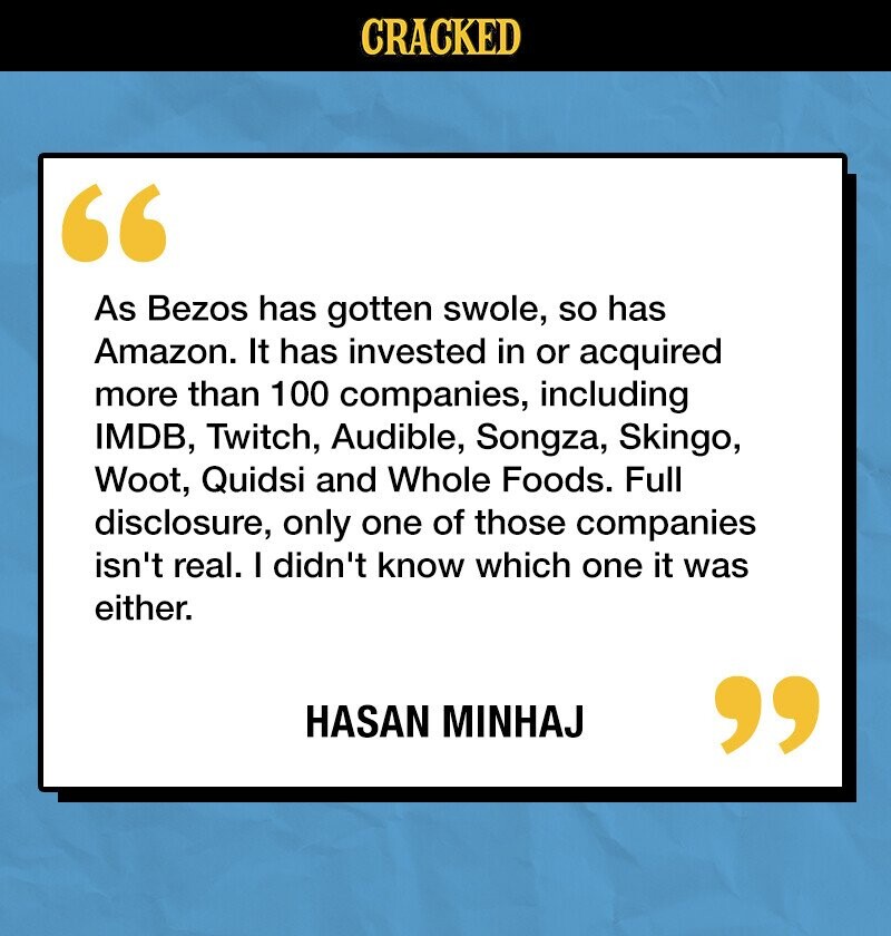 CRACKED As Bezos has gotten swole, so has Amazon. It has invested in or acquired more than 100 companies, including IMDB, Twitch, Audible, Songza, Skingo, Woot, Quidsi and Whole Foods. Full disclosure, only one of those companies isn't real. I didn't know which one it was either. HASAN MINHAJ 