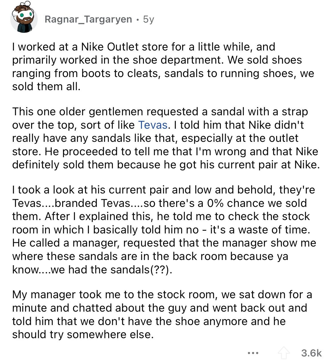 Ragnar_Targaryen 5y I worked at a Nike Outlet store for a little while, and primarily worked in the shoe department. We sold shoes ranging from boots to cleats, sandals to running shoes, we sold them all. This one older gentlemen requested a sandal with a strap over the top, sort of like Tevas. I told him that Nike didn't really have any sandals like that, especially at the outlet store. Не proceeded to tell me that I'm wrong and that Nike definitely sold them because he got his current pair at Nike. I took a look at his current pair 