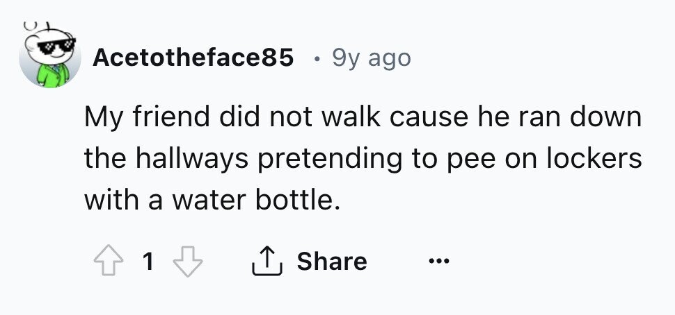 Acetotheface85 9y ago My friend did not walk cause he ran down the hallways pretending to pee on lockers with a water bottle. Share 1 ... 