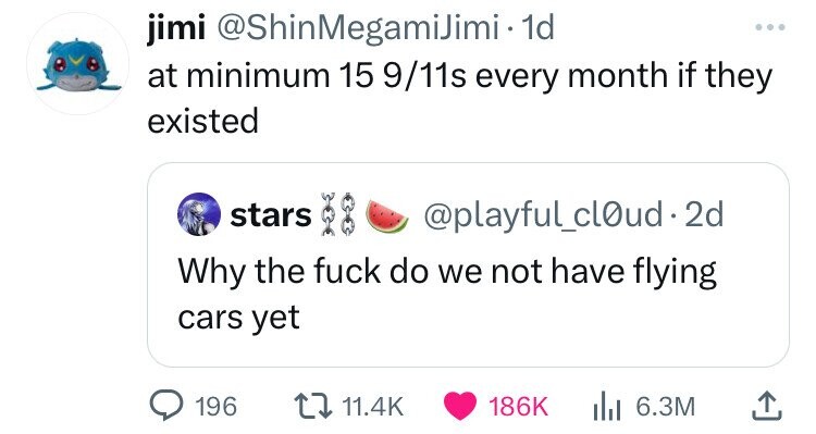 jimi @ShinMegamiJimi- 1d ... at minimum 15 9/11s every month if they existed stars @playful_cl0ud.2d Why the fuck do we not have flying cars yet 196 11.4K 186K 6.3M