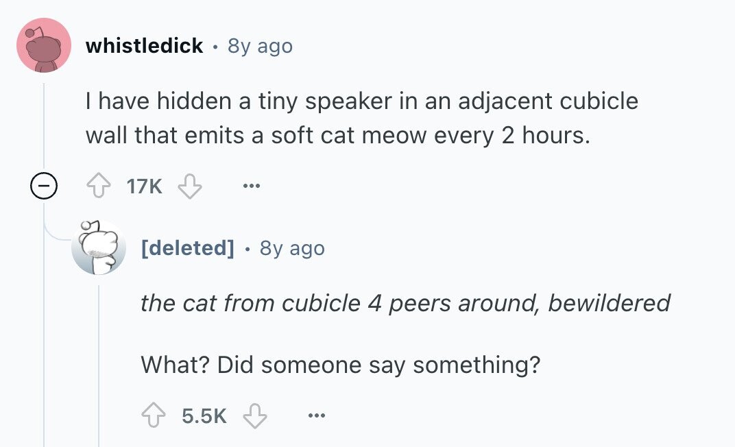 whistledick 8y ago I have hidden a tiny speaker in an adjacent cubicle wall that emits a soft cat meow every 2 hours. - 17K ...  8y ago the cat from cubicle 4 peers around, bewildered What? Did someone say something? 5.5K ... 