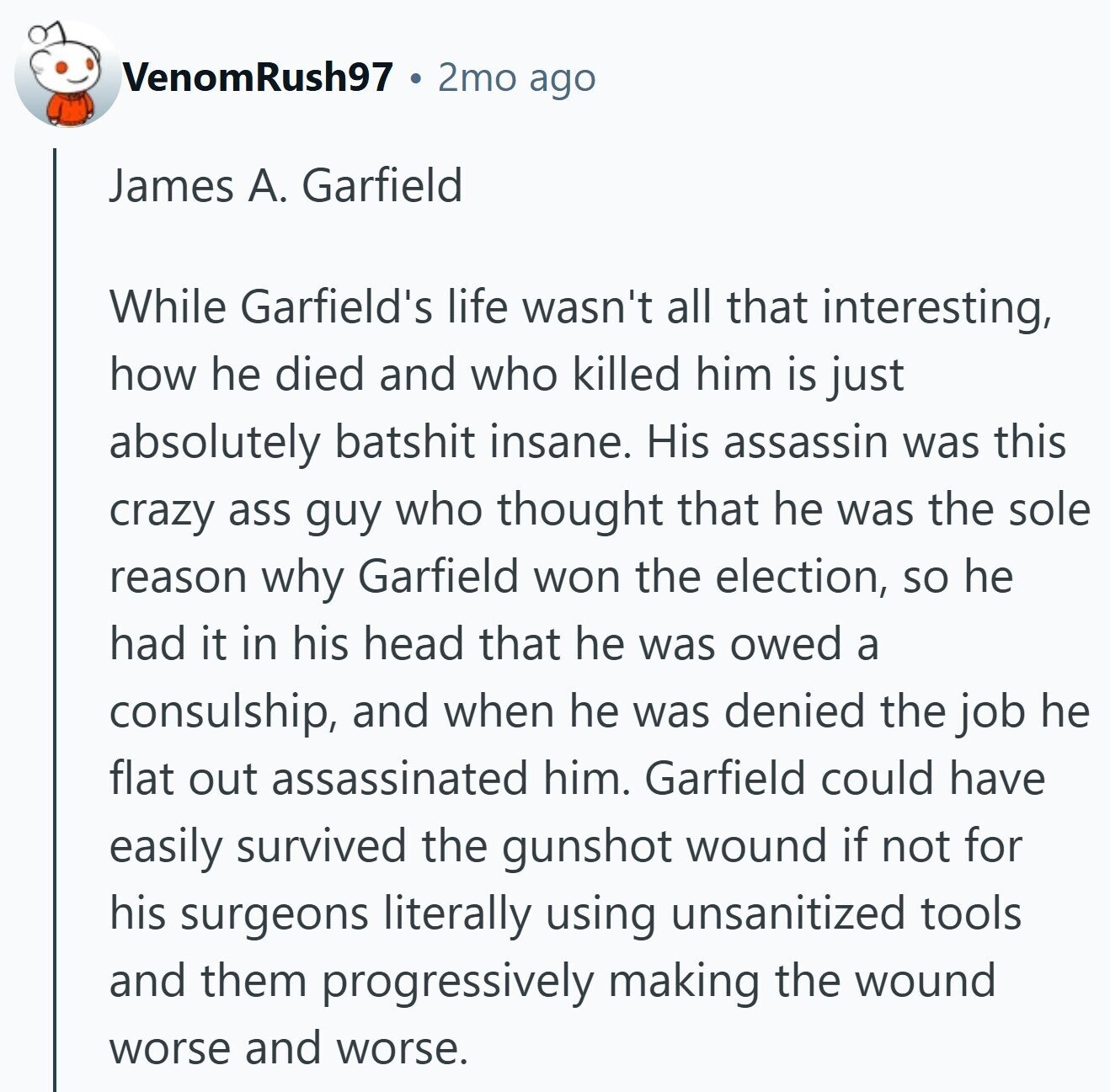 VenomRush97 2mo ago James А. Garfield While Garfield's life wasn't all that interesting, how he died and who killed him is just absolutely batshit insane. His assassin was this crazy ass guy who thought that he was the sole reason why Garfield won the election, so he had it in his head that he was owed a consulship, and when he was denied the job he flat out assassinated him. Garfield could have easily survived the gunshot wound if not for his surgeons literally using unsanitized tools and them progressively making the wound worse and worse.