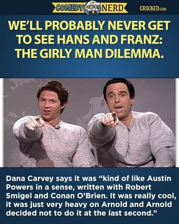 COMEDY NERD CRACKED.COM WE'LL PROBABLY NEVER GET TO SEE HANS AND FRANZ: THE GIRLY MAN DILEMMA. Dana Carvey says it was kind of like Austin Powers in a sense, written with Robert Smigel and Conan O'Brien. It was really cool, it was just very heavy on Arnold and Arnold decided not to do it at the last second.