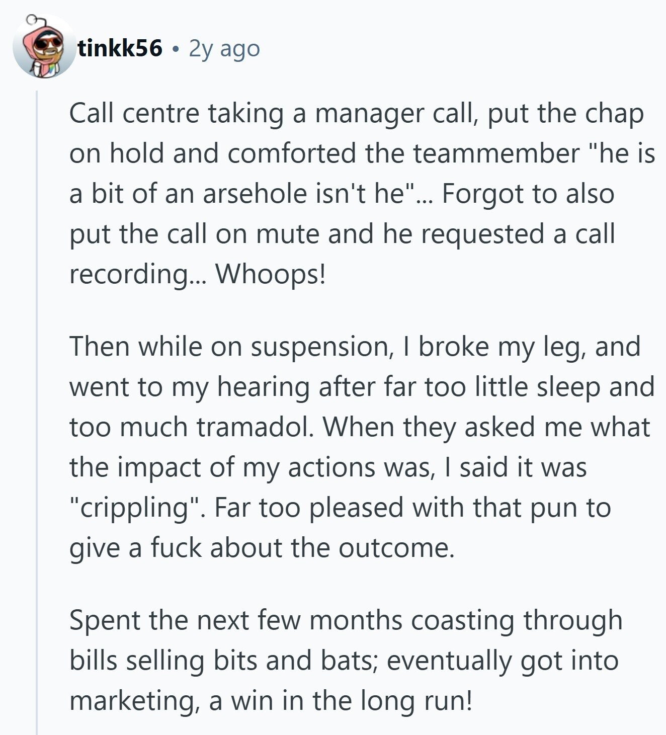 tinkk56 2y ago Call centre taking a manager call, put the chap on hold and comforted the teammember he is a bit of an arsehole isn't he... Forgot to also put the call on mute and he requested a call recording... Whoops! Then while on suspension, I broke my leg, and went to my hearing after far too little sleep and too much tramadol. When they asked me what the impact of my actions was, I said it was crippling. Far too pleased with that pun to give a fuck about the outcome. Spent the next few months coasting through