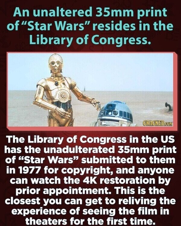 An unaltered 35mm print of Star Wars resides in the Library of Congress. GRACKED.COM The Library of Congress in the US has the unadulterated 35mm print of Star Wars submitted to them in 1977 for copyright, and anyone can watch the 4K restoration by prior appointment. This is the closest you can get to reliving the experience of seeing the film in theaters for the first time.