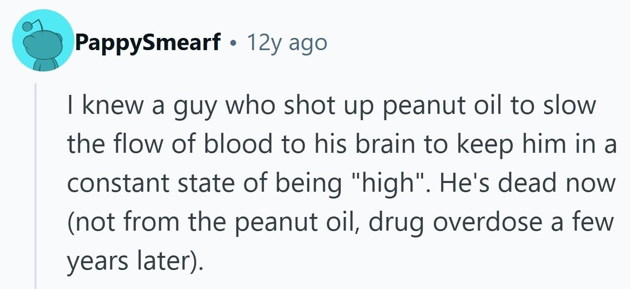 PappySmearf 12y ago I knew a guy who shot up peanut oil to slow the flow of blood to his brain to keep him in a constant state of being high. He's dead now (not from the peanut oil, drug overdose a few years later). 