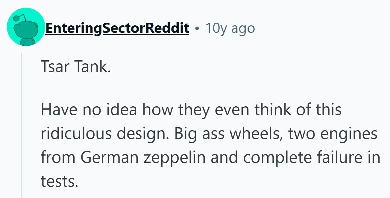 EnteringSectorReddit . 10y ago Tsar Tank. Have no idea how they even think of this ridiculous design. Big ass wheels, two engines from German zeppelin and complete failure in tests. 