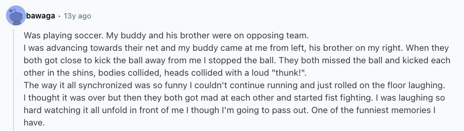 bawaga 13y ago Was playing soccer. My buddy and his brother were on opposing team. | was advancing towards their net and my buddy came at me from left, his brother on my right. When they both got close to kick the ball away from me | stopped the ball. They both missed the ball and kicked each other in the shins, bodies collided, heads collided with a loud thunk!. The way it all synchronized was so funny I couldn't continue running and just rolled on the floor laughing. | thought it was over but then they both got mad 