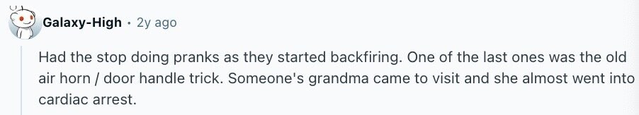 Galaxy-High 2y ago Had the stop doing pranks as they started backfiring. One of the last ones was the old air horn / door handle trick. Someone's grandma came to visit and she almost went into cardiac arrest.