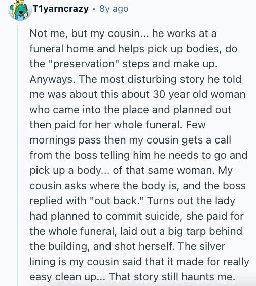T1yarncrazy 8y ago Not me, but my cousin... he works at a funeral home and helps pick up bodies, do the preservation steps and make up. Anyways. The most disturbing story he told me was about this about 30 year old woman who came into the place and planned out then paid for her whole funeral. Few mornings pass then my cousin gets a call from the boss telling him he needs to go and pick up a body... of that same woman. My cousin asks where the body is, and the boss replied with out back. Turns out the