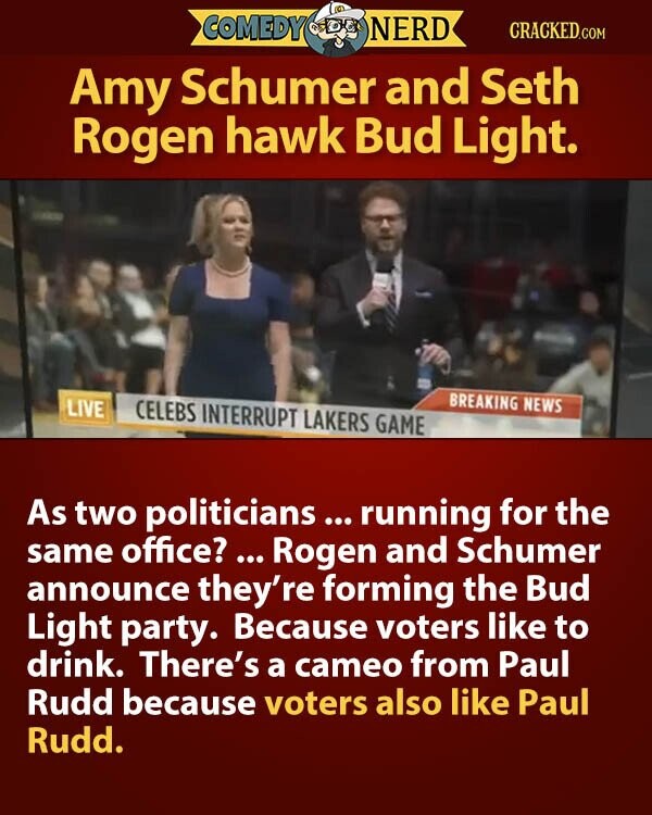 COMEDY NERD CRACKED.COM Amy Schumer and Seth Rogen hawk Bud Light. BREAKING NEWS LIVE CELEBS INTERRUPT LAKERS GAME As two politicians ... running for the same office? ... Rogen and Schumer announce they're forming the Bud Light party. Because voters like to drink. There's a cameo from Paul Rudd because voters also like Paul Rudd.