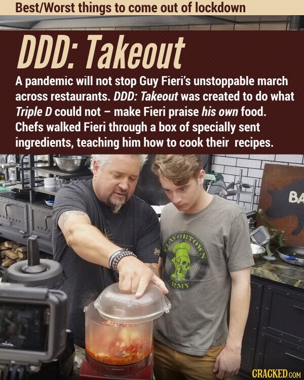 Best/Worst things to come out of lockdown DDD: Takeout A pandemic will not stop Guy Fieri's unstoppable march across restaurants. DDD: Takeout was created to do what Triple D could not - make Fieri praise his own food. Chefs walked Fieri through a box of specially sent ingredients, teaching him how to cook their recipes. BA TEAVORTOWY ARMY CRACKED.COM