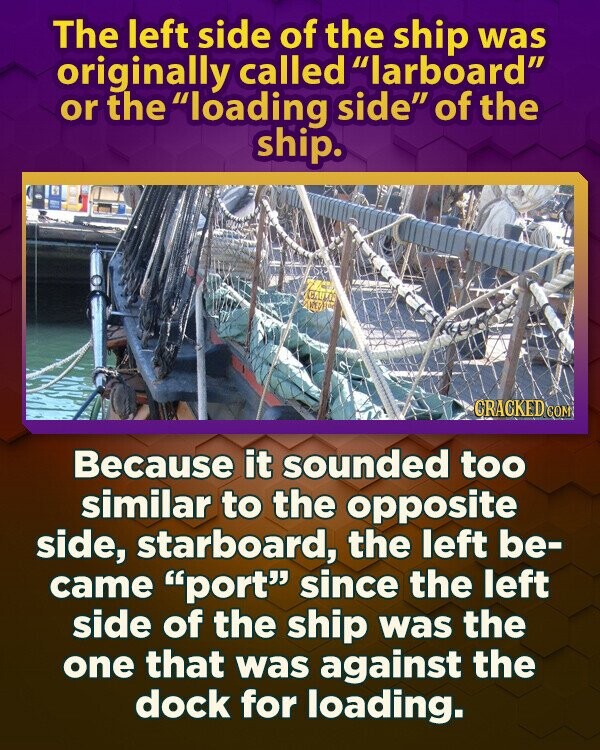 The left side of the ship was originally called larboard or the loading side of the ship. CAULOS RED CRACKED.COM Because it sounded too similar to the opposite side, starboard, the left be- came port since the left side of the ship was the one that was against the dock for loading.