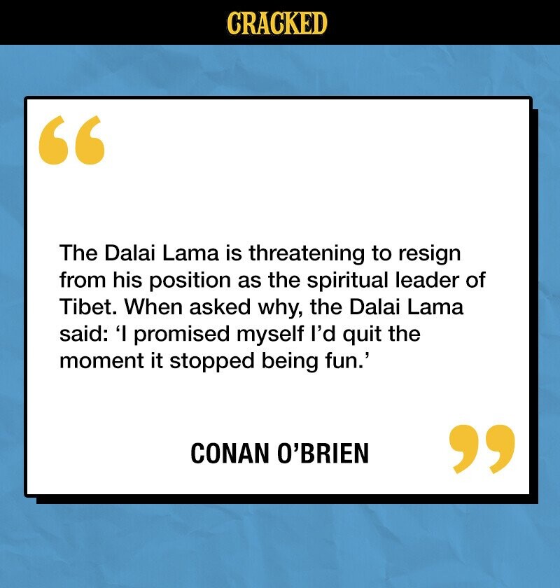 CRACKED The Dalai Lama is threatening to resign from his position as the spiritual leader of Tibet. When asked why, the Dalai Lama said: 'I promised myself I'd quit the moment it stopped being fun.' CONAN O'BRIEN 