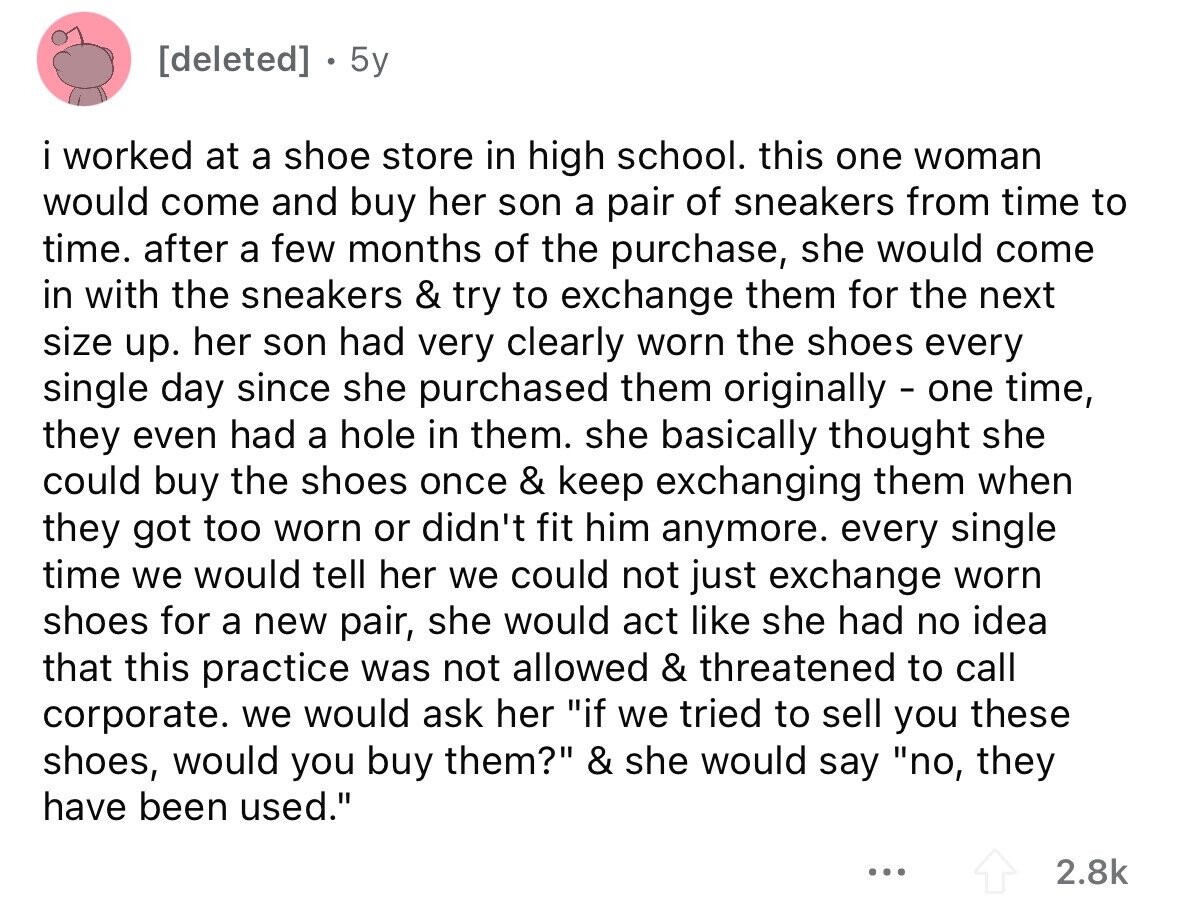  5y i worked at a shoe store in high school. this one woman would come and buy her son a pair of sneakers from time to time. after a few months of the purchase, she would come in with the sneakers & try to exchange them for the next size up. her son had very clearly worn the shoes every single day since she purchased them originally - one time, they even had a hole in them. she basically thought she could buy the shoes once & keep exchanging them when they got too worn or didn't fit him anymore. every 
