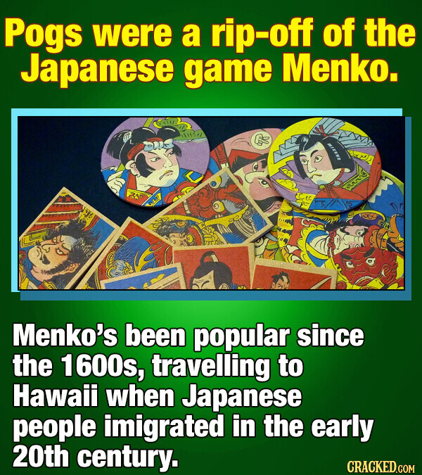 Pogs were a rip-off of the Japanese game Menko. Menko's been popular since the 1600s, travelling to Hawaii when Japanese people imigrated in the early 20th century. CRACKED.COM