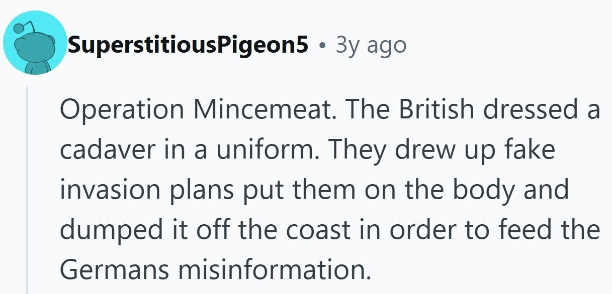 SuperstitiousPigeon5 . 3y ago Operation Mincemeat. The British dressed a cadaver in a uniform. They drew up fake invasion plans put them on the body and dumped it off the coast in order to feed the Germans misinformation. 