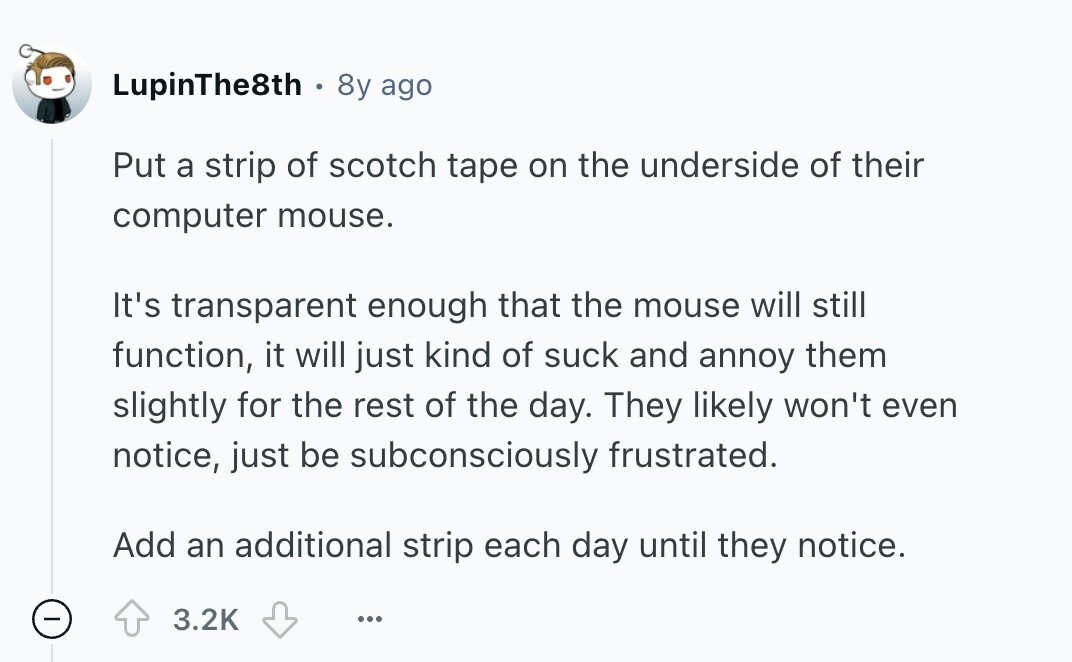 LupinThe8th 8y ago Put a strip of scotch tape on the underside of their computer mouse. It's transparent enough that the mouse will still function, it will just kind of suck and annoy them slightly for the rest of the day. They likely won't even notice, just be subconsciously frustrated. Add an additional strip each day until they notice. 3.2K ... 