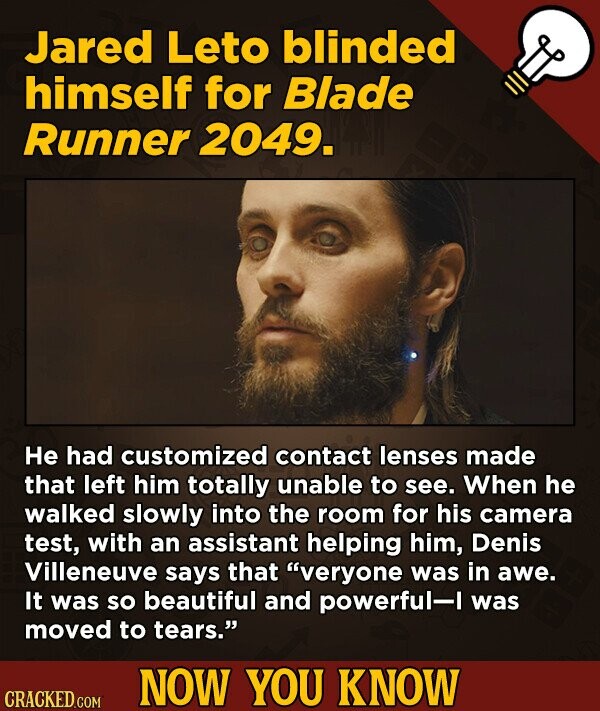 Jared Leto blinded himself for Blade Runner 2049. Не had customized contact lenses made that left him totally unable to see. When he walked slowly into the room for his camera test, with an assistant helping him, Denis Villeneuve says that veryone was in awe. It was so beautiful and powerful-I was moved to tears. NOW YOU KNOW CRACKED.COM