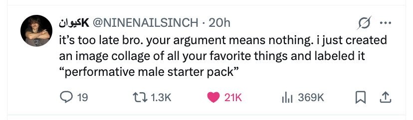 @NINENAILSINCH - 20h كيوان ... it's too late bro. your argument means nothing. i just created an image collage of all your favorite things and labeled it performative male starter pack 19 1.3K 21K 369K