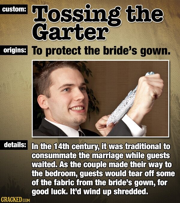custom: Tossing the Garter origins: To protect the bride's gown. details: In the 14th century, it was traditional to consummate the marriage while guests waited. As the couple made their way to the bedroom, guests would tear off some of the fabric from the bride's gown, for good luck. It'd wind up shredded. CRACKED.COM
