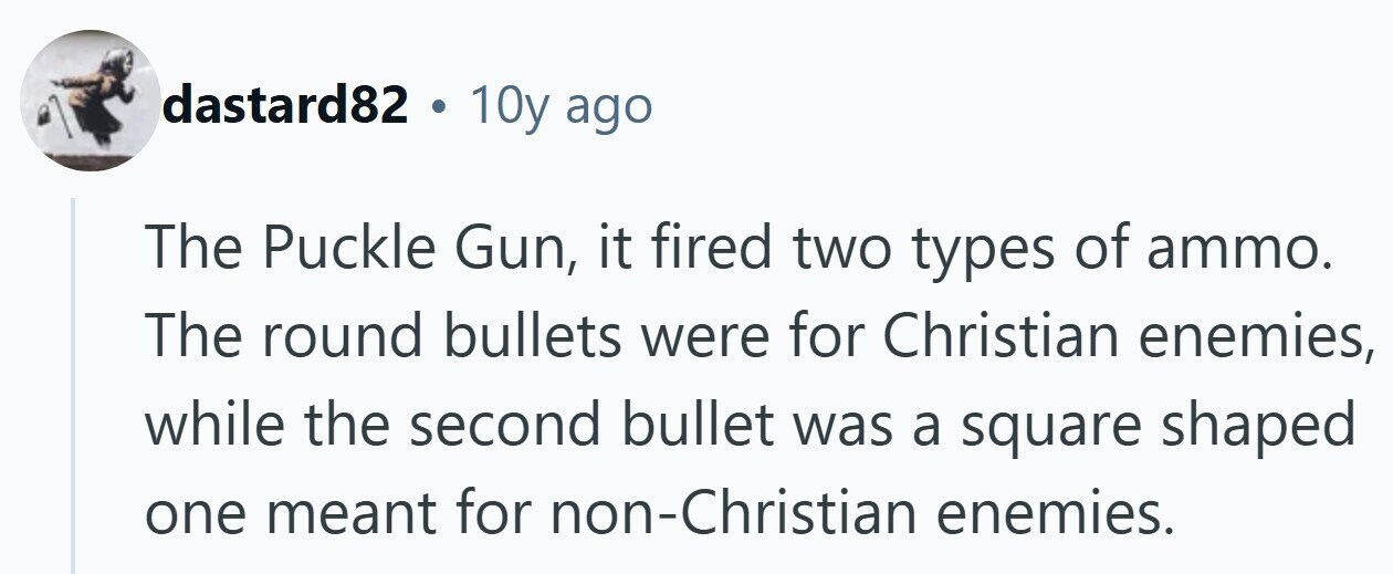 dastard82 . 10y ago The Puckle Gun, it fired two types of ammo. The round bullets were for Christian enemies, while the second bullet was a square shaped one meant for non-Christian enemies. 