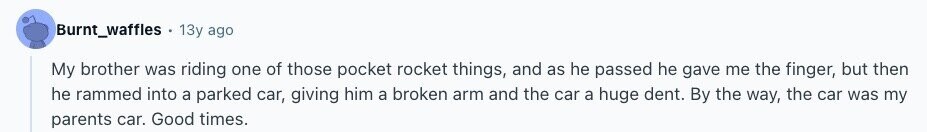 Burnt_waffles 13y ago My brother was riding one of those pocket rocket things, and as he passed he gave me the finger, but then he rammed into a parked car, giving him a broken arm and the car a huge dent. By the way, the car was my parents car. Good times. 