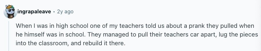 ingrapaleave 2y ago When I was in high school one of my teachers told us about a prank they pulled when he himself was in school. They managed to pull their teachers car apart, lug the pieces into the classroom, and rebuild it there.