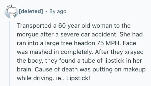 . 8y ago Transported a 60 year old woman to the morgue after a severe car accident. She had ran into a large tree headon 75 MPH. Face was mashed in completely. After they xrayed the body, they found a tube of lipstick in her brain. Cause of death was putting on makeup while driving. ie.. Lipstick!
