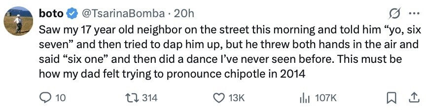 boto @TsarinaBomba 20h ... Saw my 17 year old neighbor on the street this morning and told him yo, six seven and then tried to dap him up, but he threw both hands in the air and said six one and then did a dance I've never seen before. This must be how my dad felt trying to pronounce chipotle in 2014 10 314 13K 107K 