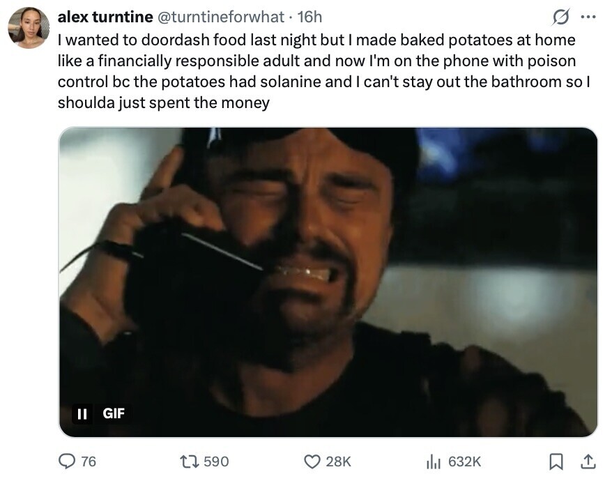 alex turntine @turntineforwhat 16h ... I wanted to doordash food last night but I made baked potatoes at home like a financially responsible adult and now I'm on the phone with poison control bc the potatoes had solanine and I can't stay out the bathroom so I shoulda just spent the money II GIF 76 590 28K 632K 