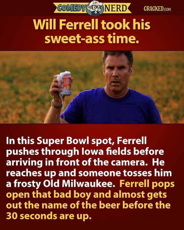 COMEDY NERD CRACKED.COM Will Ferrell took his sweet-ass time. In this Super Bowl spot, Ferrell pushes through lowa fields before arriving in front of the camera. Не reaches up and someone tosses him a frosty Old Milwaukee. Ferrell pops open that bad boy and almost gets out the name of the beer before the 30 seconds are up.