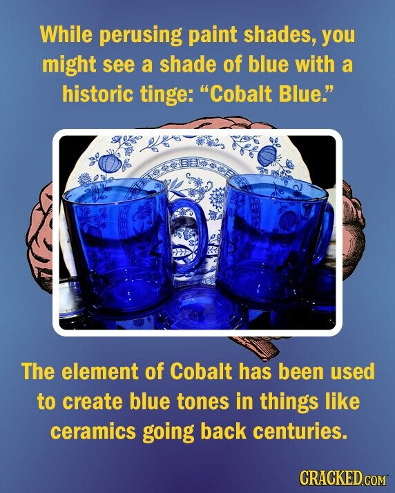 While perusing paint shades, you might see a shade of blue with a historic tinge: Cobalt Blue. The element of Cobalt has been used to create blue tones in things like ceramics going back centuries. CRACKED.COM