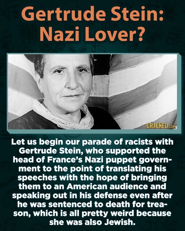 Gertrude Stein: Nazi Lover? CRACKED.COM Let us begin our parade of racists with Gertrude Stein, who supported the head of France's Nazi puppet govern- ment to the point of translating his speeches with the hope of bringing them to an American audience and speaking out in his defense even after he was sentenced to death for trea- son, which is all pretty weird because she was also Jewish.